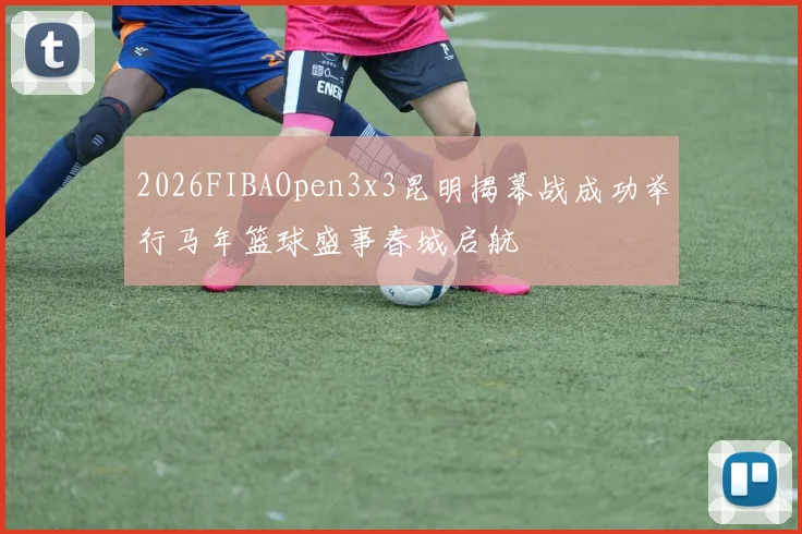 2026FIBAOpen3x3昆明揭幕战成功举行马年篮球盛事春城启航