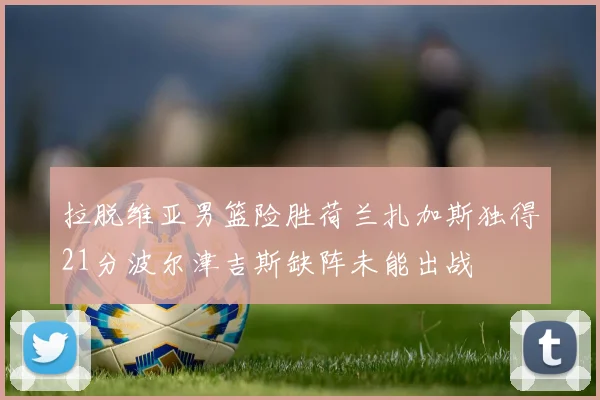 拉脱维亚男篮险胜荷兰扎加斯独得21分波尔津吉斯缺阵未能出战