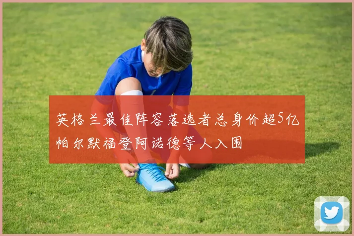 英格兰最佳阵容落选者总身价超5亿帕尔默福登阿诺德等人入围