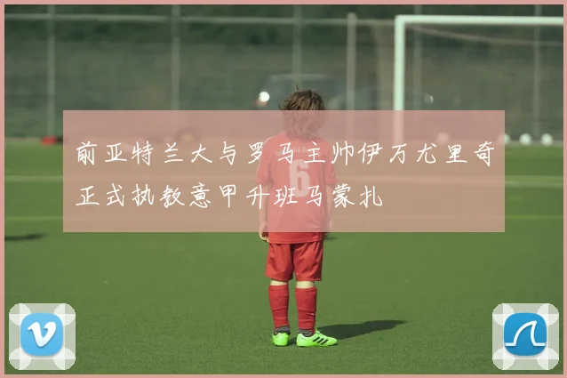 前亚特兰大与罗马主帅伊万尤里奇正式执教意甲升班马蒙扎