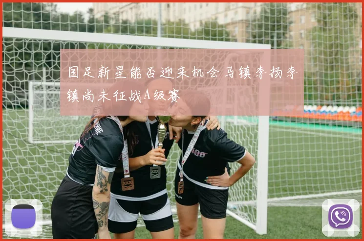 国足新星能否迎来机会马镇李扬李镇尚未征战A级赛