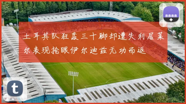 土耳其队狂轰三十脚却遭失利居莱尔表现抢眼伊尔迪兹无功而返