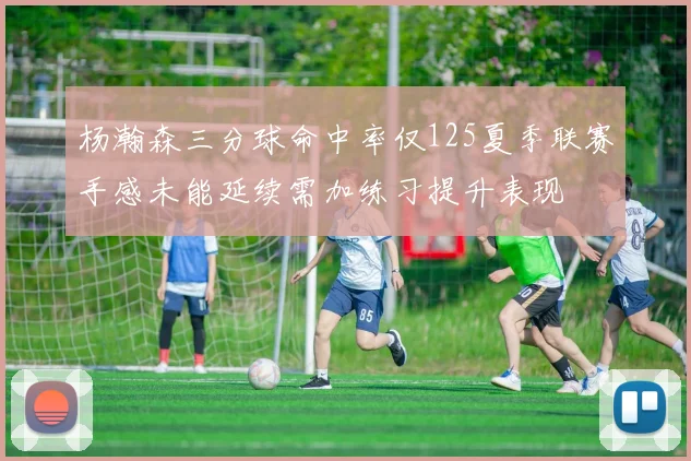 杨瀚森三分球命中率仅125夏季联赛手感未能延续需加练习提升表现