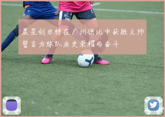 晨星创尔特在广州德比中获胜主帅誓言为球队历史荣耀而奋斗