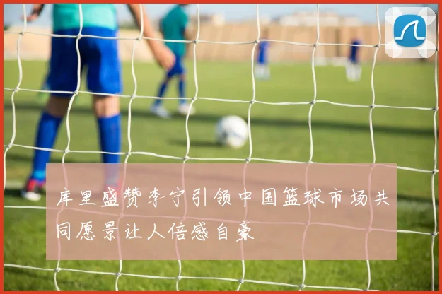 库里盛赞李宁引领中国篮球市场共同愿景让人倍感自豪