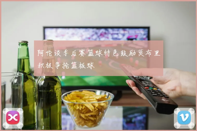 阿伦谈季后赛篮球特色鼓励莫布里积极争抢篮板球