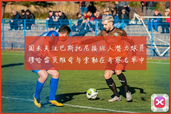 国米关注巴斯托尼接班人潜力球员穆哈雷莫维奇与索勒在考察名单中