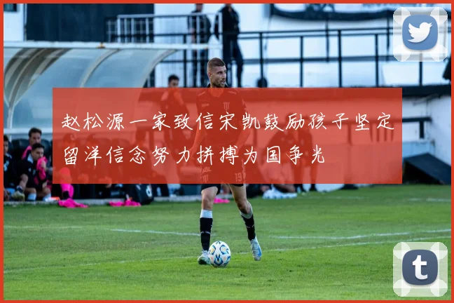 赵松源一家致信宋凯鼓励孩子坚定留洋信念努力拼搏为国争光