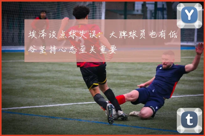 埃泽谈点球失误：大牌球员也有低谷坚持心态至关重要
