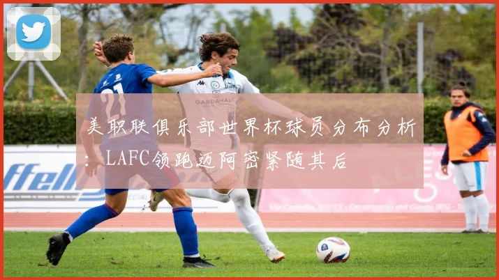 美职联俱乐部世界杯球员分布分析：LAFC领跑迈阿密紧随其后