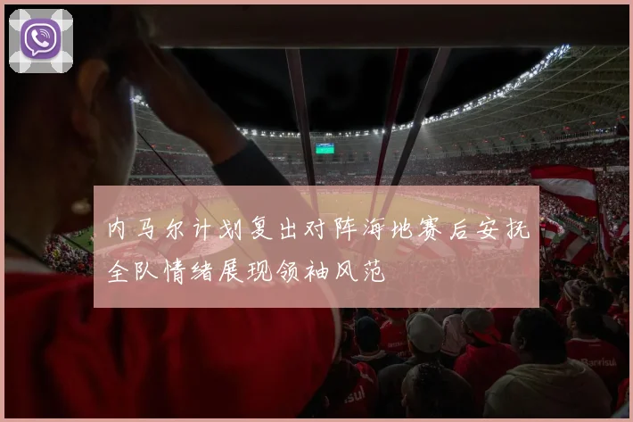 内马尔计划复出对阵海地赛后安抚全队情绪展现领袖风范