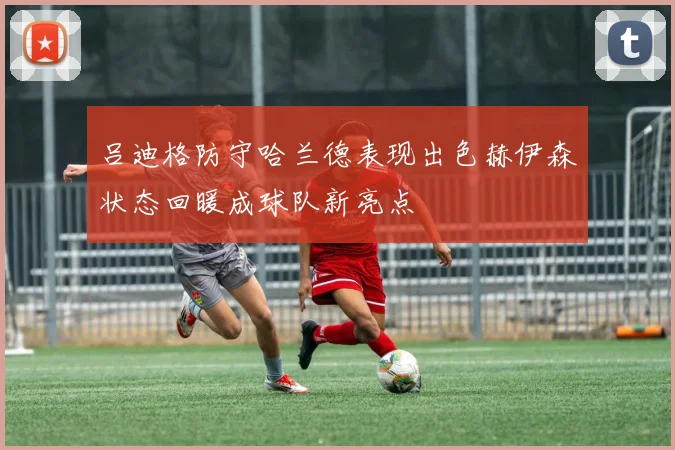 吕迪格防守哈兰德表现出色赫伊森状态回暖成球队新亮点