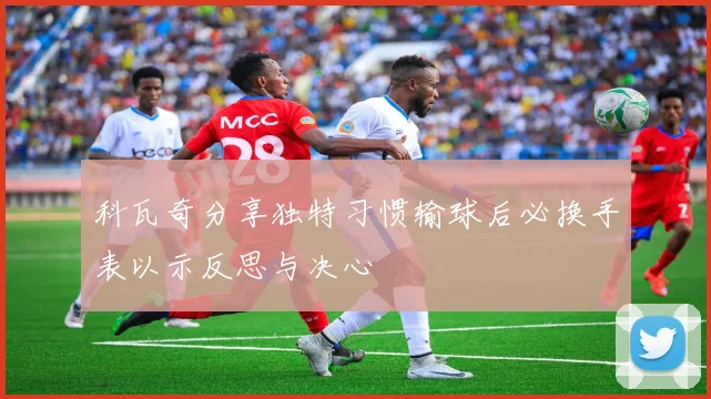 科瓦奇分享独特习惯输球后必换手表以示反思与决心