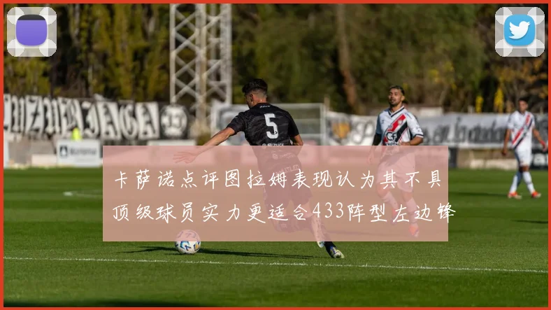 卡萨诺点评图拉姆表现认为其不具顶级球员实力更适合433阵型左边锋位置